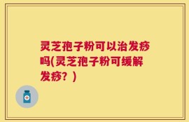 灵芝孢子粉可以治发痧吗(灵芝孢子粉可缓解发痧？)