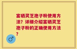 富硒灵芝孢子粉使用方法？详细介绍富硒灵芝孢子粉的正确使用方法？