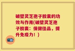 破壁灵芝孢子胶囊的功效与作用(破壁灵芝孢子胶囊：保健佳品，提升免疫力！)