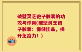 破壁灵芝孢子胶囊的功效与作用(破壁灵芝孢子胶囊：保健佳品，提升免疫力！)
