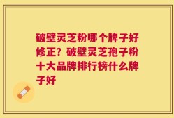 破壁灵芝粉哪个牌子好修正？破壁灵芝孢子粉十大品牌排行榜什么牌子好