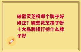 破壁灵芝粉哪个牌子好修正？破壁灵芝孢子粉十大品牌排行榜什么牌子好