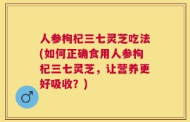 人参枸杞三七灵芝吃法(如何正确食用人参枸杞三七灵芝，让营养更好吸收？)