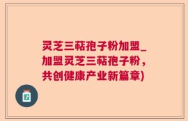 灵芝三萜孢子粉加盟_加盟灵芝三萜孢子粉，共创健康产业新篇章)
