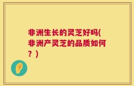 非洲生长的灵芝好吗(非洲产灵芝的品质如何？)