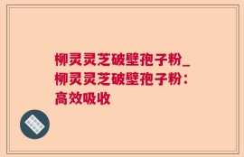 柳灵灵芝破壁孢子粉_柳灵灵芝破壁孢子粉：高效吸收