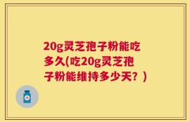 20g灵芝孢子粉能吃多久(吃20g灵芝孢子粉能维持多少天？)