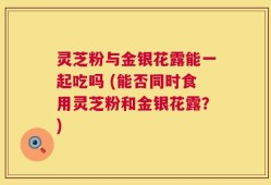 灵芝粉与金银花露能一起吃吗 (能否同时食用灵芝粉和金银花露？)