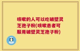 咳嗽的人可以吃破壁灵芝孢子粉(咳嗽患者可服用破壁灵芝孢子粉)