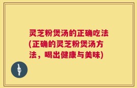 灵芝粉煲汤的正确吃法(正确的灵芝粉煲汤方法，喝出健康与美味)