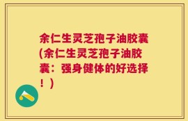 余仁生灵芝孢子油胶囊(余仁生灵芝孢子油胶囊：强身健体的好选择！)