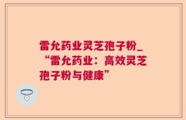 雷允药业灵芝孢子粉_“雷允药业：高效灵芝孢子粉与健康”