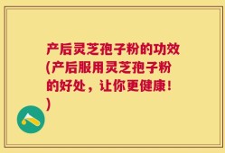 产后灵芝孢子粉的功效(产后服用灵芝孢子粉的好处，让你更健康！)