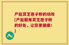 产后灵芝孢子粉的功效(产后服用灵芝孢子粉的好处，让你更健康！)