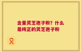 含量灵芝孢子粉？什么是纯正的灵芝孢子粉