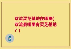 双流灵芝基地在哪里(双流县哪里有灵芝基地？)