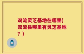 双流灵芝基地在哪里(双流县哪里有灵芝基地？)