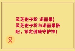 灵芝孢子粉 诺丽果(灵芝孢子粉与诺丽果搭配，锁定健康守护神)