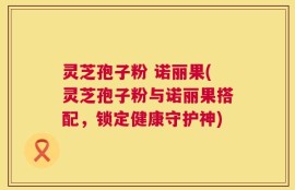 灵芝孢子粉 诺丽果(灵芝孢子粉与诺丽果搭配，锁定健康守护神)