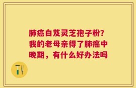肺癌白芨灵芝孢子粉？我的老母亲得了肺癌中晚期，有什么好办法吗