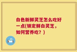 白色新鲜灵芝怎么吃好一点(锁定鲜白灵芝，如何营养吃？)