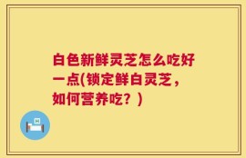 白色新鲜灵芝怎么吃好一点(锁定鲜白灵芝，如何营养吃？)
