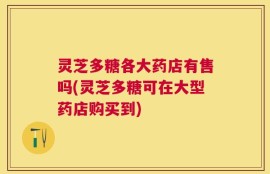 灵芝多糖各大药店有售吗(灵芝多糖可在大型药店购买到)