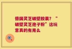德国灵芝破壁胶囊？“破壁灵芝孢子粉”这玩意真的有用么