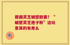 德国灵芝破壁胶囊？“破壁灵芝孢子粉”这玩意真的有用么