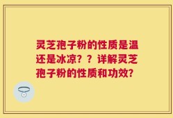 灵芝孢子粉的性质是温还是冰凉？？详解灵芝孢子粉的性质和功效？