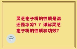 灵芝孢子粉的性质是温还是冰凉？？详解灵芝孢子粉的性质和功效？
