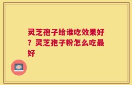 灵芝孢子给谁吃效果好？灵芝孢子粉怎么吃最好