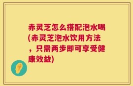 赤灵芝怎么搭配泡水喝(赤灵芝泡水饮用方法，只需两步即可享受健康效益)