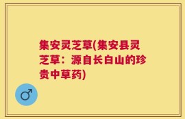 集安灵芝草(集安县灵芝草：源自长白山的珍贵中草药)