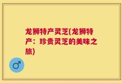 龙狮特产灵芝(龙狮特产：珍贵灵芝的美味之旅)