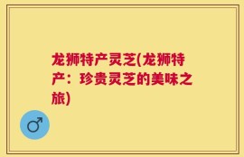 龙狮特产灵芝(龙狮特产：珍贵灵芝的美味之旅)