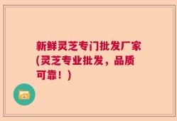 新鲜灵芝专门批发厂家(灵芝专业批发，品质可靠！)