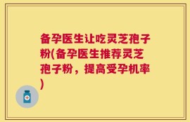 备孕医生让吃灵芝孢子粉(备孕医生推荐灵芝孢子粉，提高受孕机率)