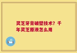 灵芝牙膏破壁技术？千年灵芝原液怎么用