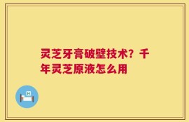 灵芝牙膏破壁技术？千年灵芝原液怎么用