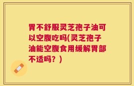 胃不舒服灵芝孢子油可以空腹吃吗(灵芝孢子油能空腹食用缓解胃部不适吗？)