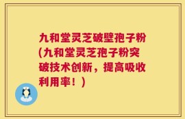 九和堂灵芝破壁孢子粉(九和堂灵芝孢子粉突破技术创新，提高吸收利用率！)