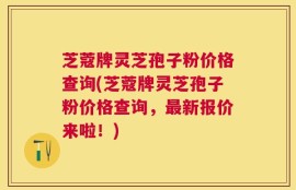 芝蔻牌灵芝孢子粉价格查询(芝蔻牌灵芝孢子粉价格查询，最新报价来啦！)