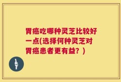 胃癌吃哪种灵芝比较好一点(选择何种灵芝对胃癌患者更有益？)
