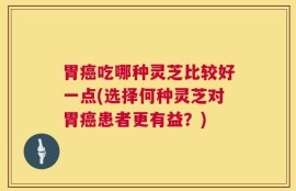 胃癌吃哪种灵芝比较好一点(选择何种灵芝对胃癌患者更有益？)