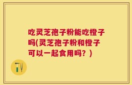 吃灵芝孢子粉能吃橙子吗(灵芝孢子粉和橙子可以一起食用吗？)