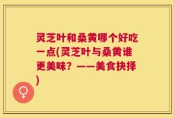 灵芝叶和桑黄哪个好吃一点(灵芝叶与桑黄谁更美味？——美食抉择)