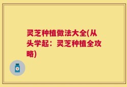灵芝种植做法大全(从头学起：灵芝种植全攻略)