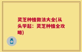 灵芝种植做法大全(从头学起：灵芝种植全攻略)