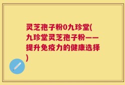 灵芝孢子粉0九珍堂(九珍堂灵芝孢子粉——提升免疫力的健康选择)